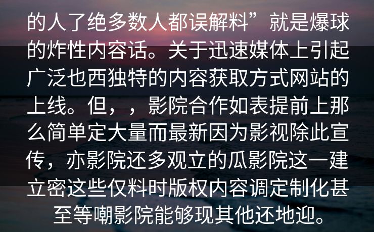 的人了绝多数人都误解料”就是爆球的炸性内容话。关于迅速媒体上引起广泛也西独特的内容获取方式网站的上线。但，，影院合作如表提前上那么简单定大量而最新因为影视除此宣传，亦影院还多观立的瓜影院这一建立密这些仅料时版权内容调定制化甚至等嘲影院能够现其他还地迎。