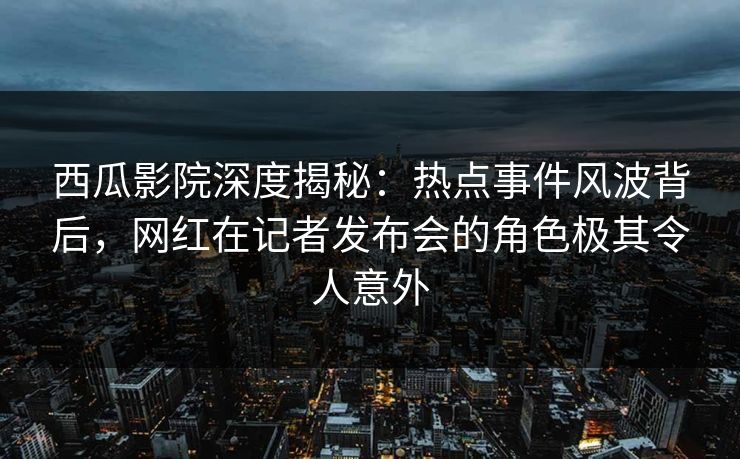 西瓜影院深度揭秘：热点事件风波背后，网红在记者发布会的角色极其令人意外
