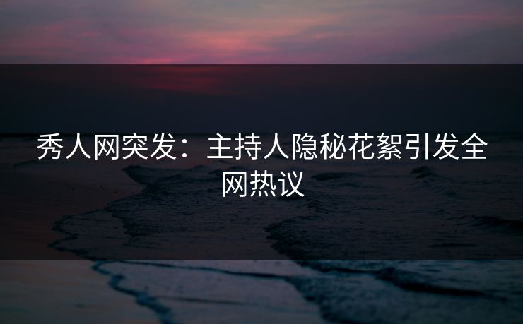 秀人网突发：主持人隐秘花絮引发全网热议