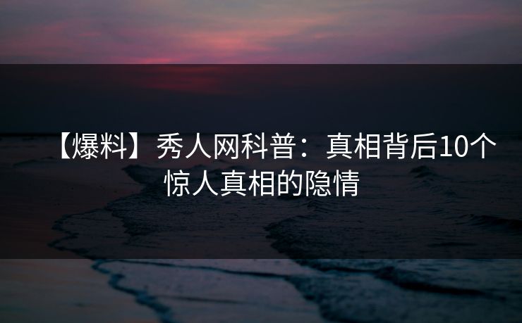 【爆料】秀人网科普：真相背后10个惊人真相的隐情