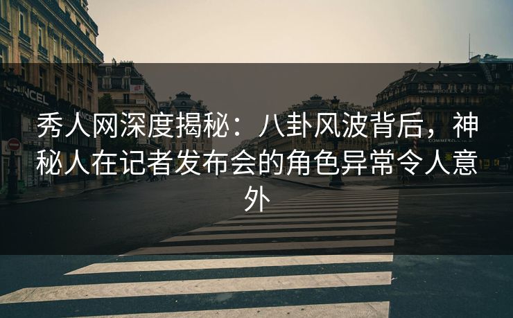 秀人网深度揭秘：八卦风波背后，神秘人在记者发布会的角色异常令人意外