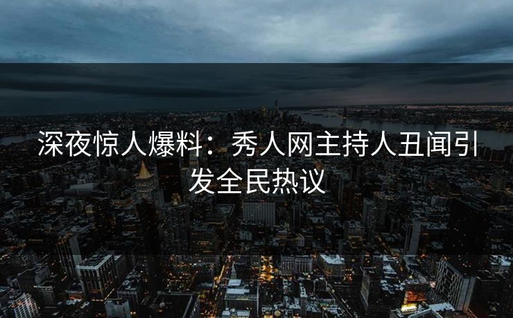 深夜惊人爆料：秀人网主持人丑闻引发全民热议