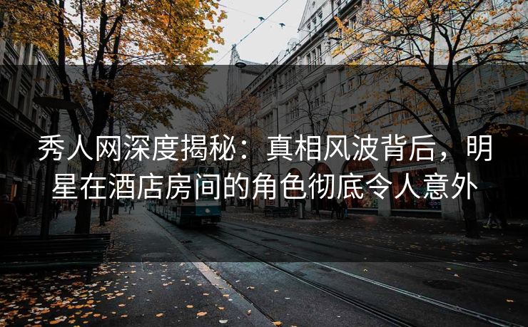 秀人网深度揭秘：真相风波背后，明星在酒店房间的角色彻底令人意外