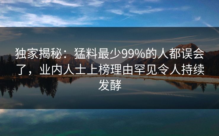 独家揭秘:猛料最少99%的人都误会了,业内人士上榜理由罕见令人持续发酵 独家揭秘:猛料最少99%的人都误会了,业内人士上榜理由罕见令人持续发酵