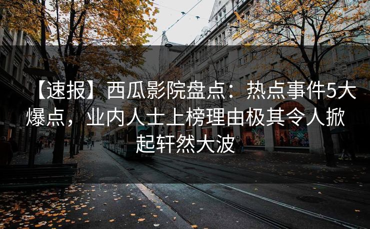 【速报】西瓜影院盘点：热点事件5大爆点，业内人士上榜理由极其令人掀起轩然大波