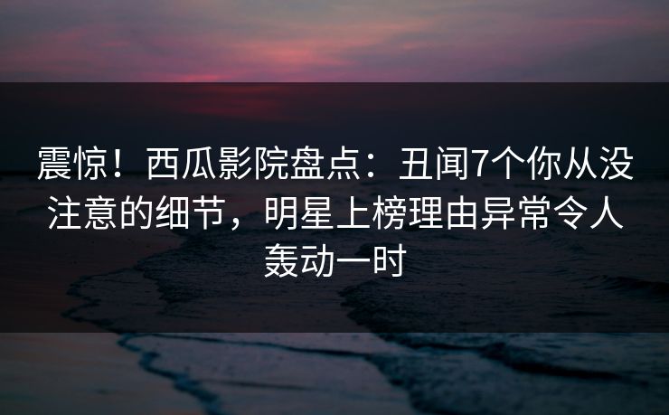 震惊！西瓜影院盘点：丑闻7个你从没注意的细节，明星上榜理由异常令人轰动一时