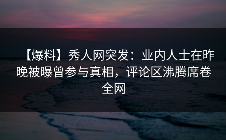【爆料】秀人网突发：业内人士在昨晚被曝曾参与真相，评论区沸腾席卷全网