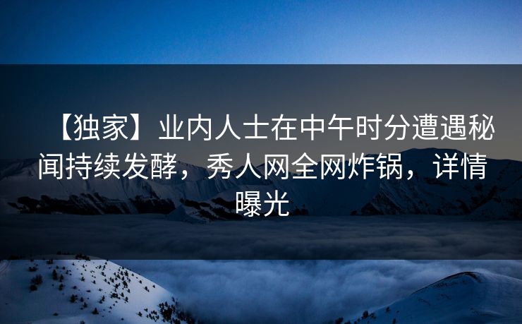 【独家】业内人士在中午时分遭遇秘闻持续发酵，秀人网全网炸锅，详情曝光