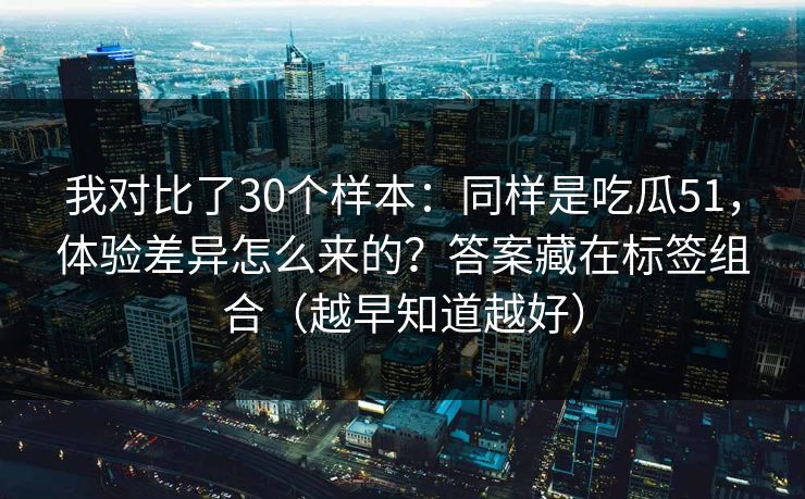 我对比了30个样本：同样是吃瓜51，体验差异怎么来的？答案藏在标签组合（越早知道越好）