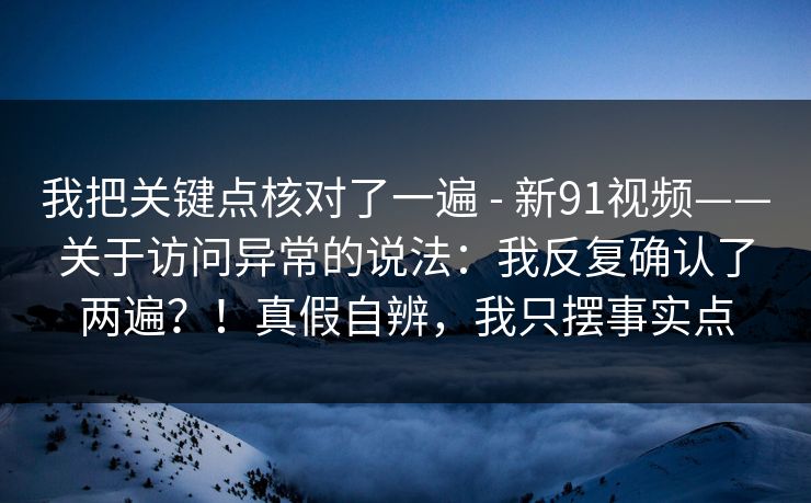 我把关键点核对了一遍 - 新91视频——关于访问异常的说法:我反复确认了两遍?!真假自辨,我只摆事实点 我把关键点核对了一遍 - 新91视频——关于访问异常的说法:我反复确认了两遍?!真假自辨,我只摆事实点