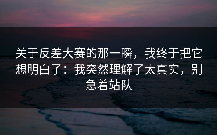 关于反差大赛的那一瞬，我终于把它想明白了：我突然理解了太真实，别急着站队