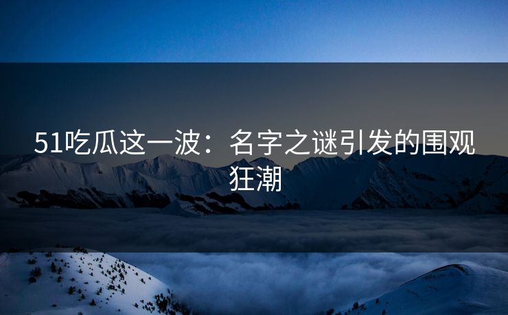 51吃瓜这一波：名字之谜引发的围观狂潮
