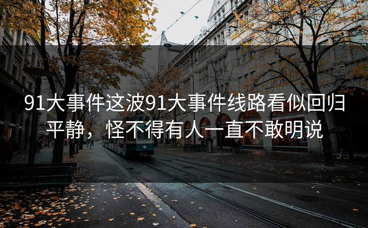 91大事件这波91大事件线路看似回归平静，怪不得有人一直不敢明说