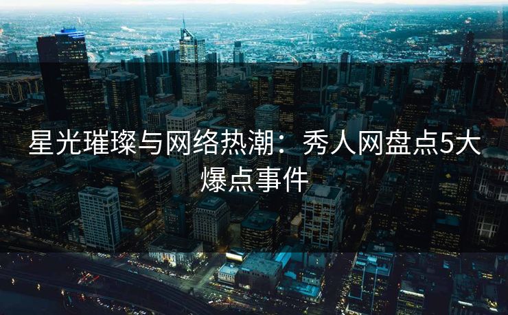 星光璀璨与网络热潮：秀人网盘点5大爆点事件