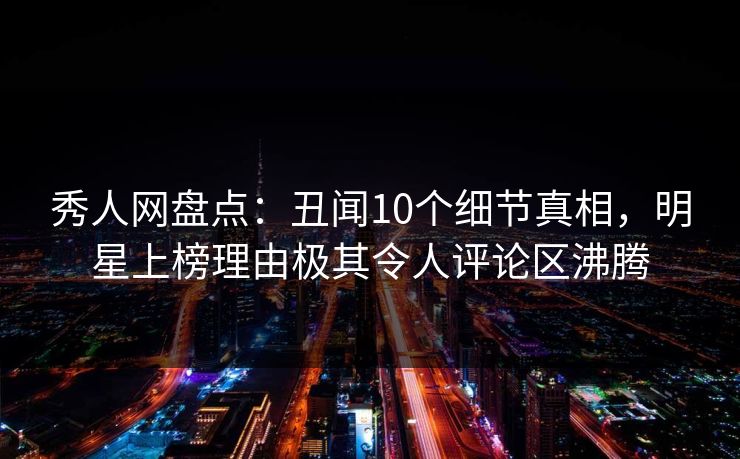秀人网盘点：丑闻10个细节真相，明星上榜理由极其令人评论区沸腾
