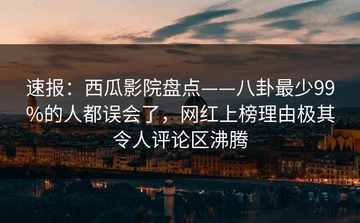 速报：西瓜影院盘点——八卦最少99%的人都误会了，网红上榜理由极其令人评论区沸腾