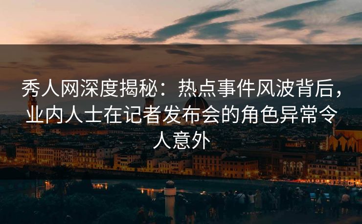 秀人网深度揭秘：热点事件风波背后，业内人士在记者发布会的角色异常令人意外