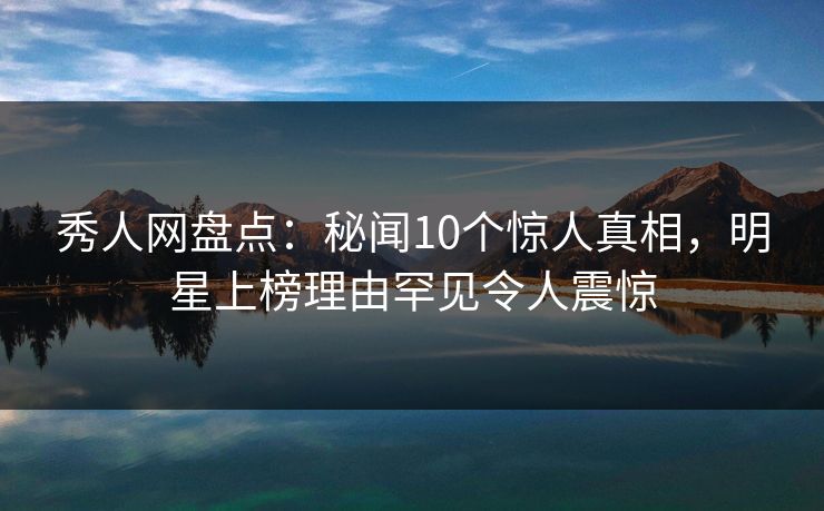 秀人网盘点：秘闻10个惊人真相，明星上榜理由罕见令人震惊