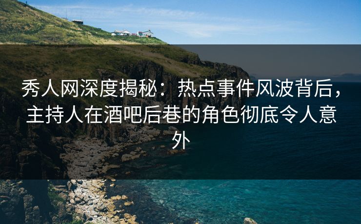 秀人网深度揭秘：热点事件风波背后，主持人在酒吧后巷的角色彻底令人意外