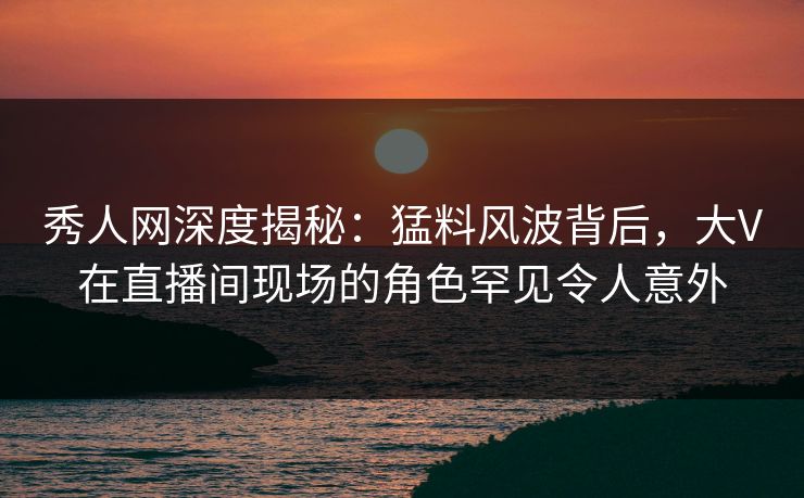 秀人网深度揭秘：猛料风波背后，大V在直播间现场的角色罕见令人意外