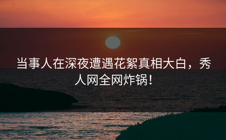 当事人在深夜遭遇花絮真相大白，秀人网全网炸锅！