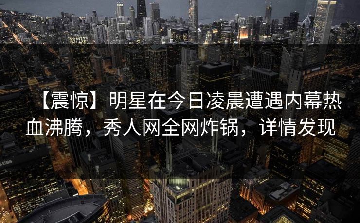【震惊】明星在今日凌晨遭遇内幕热血沸腾，秀人网全网炸锅，详情发现