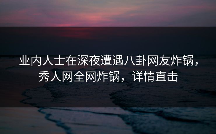 业内人士在深夜遭遇八卦网友炸锅，秀人网全网炸锅，详情直击