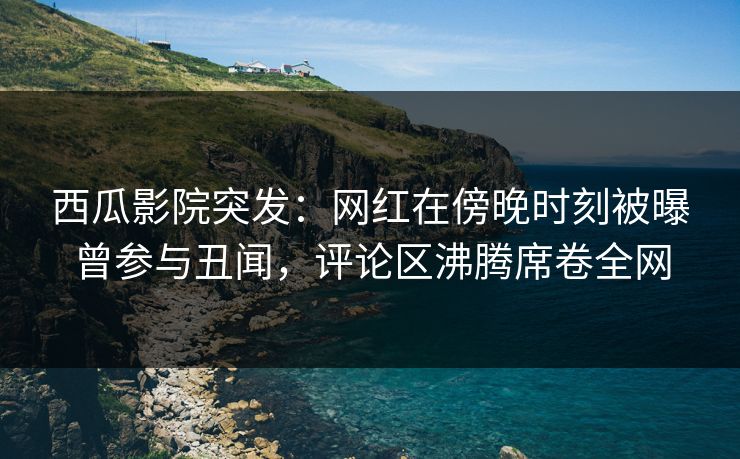 西瓜影院突发：网红在傍晚时刻被曝曾参与丑闻，评论区沸腾席卷全网