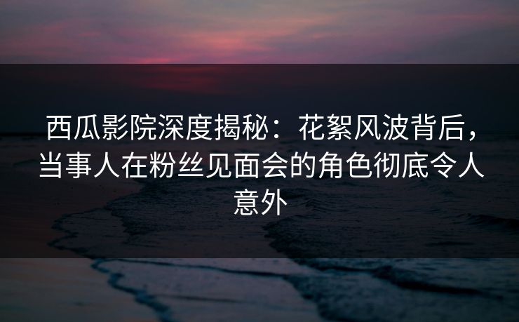 西瓜影院深度揭秘：花絮风波背后，当事人在粉丝见面会的角色彻底令人意外