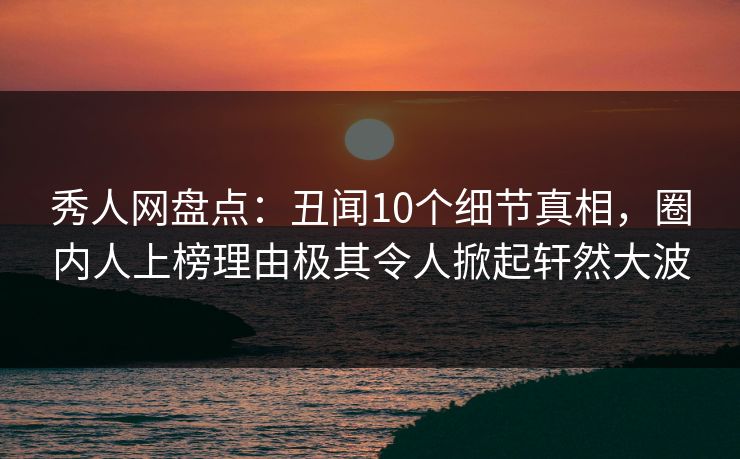 秀人网盘点：丑闻10个细节真相，圈内人上榜理由极其令人掀起轩然大波