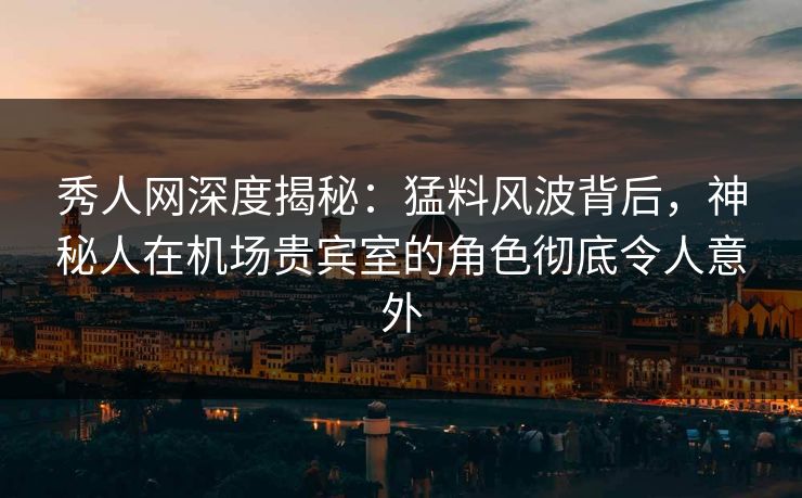 秀人网深度揭秘：猛料风波背后，神秘人在机场贵宾室的角色彻底令人意外