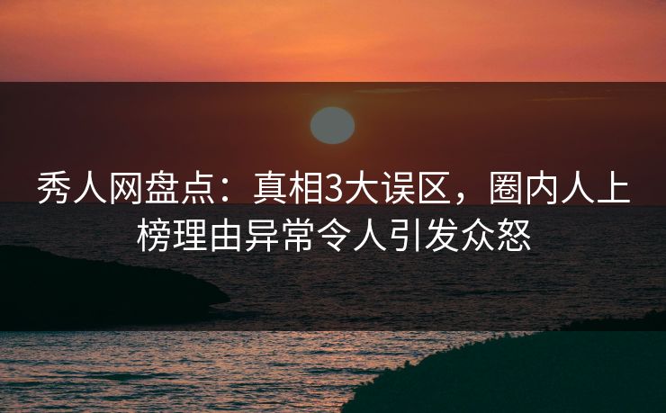 秀人网盘点：真相3大误区，圈内人上榜理由异常令人引发众怒