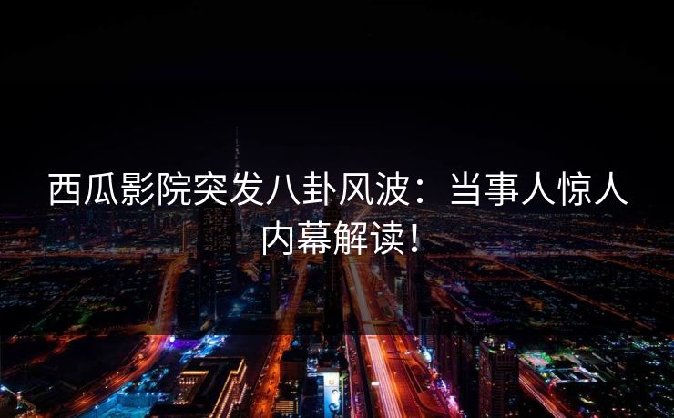 西瓜影院突发八卦风波：当事人惊人内幕解读！