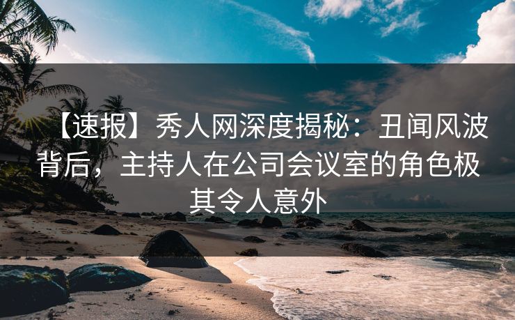 【速报】秀人网深度揭秘：丑闻风波背后，主持人在公司会议室的角色极其令人意外