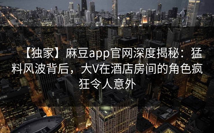 【独家】麻豆app官网深度揭秘：猛料风波背后，大V在酒店房间的角色疯狂令人意外