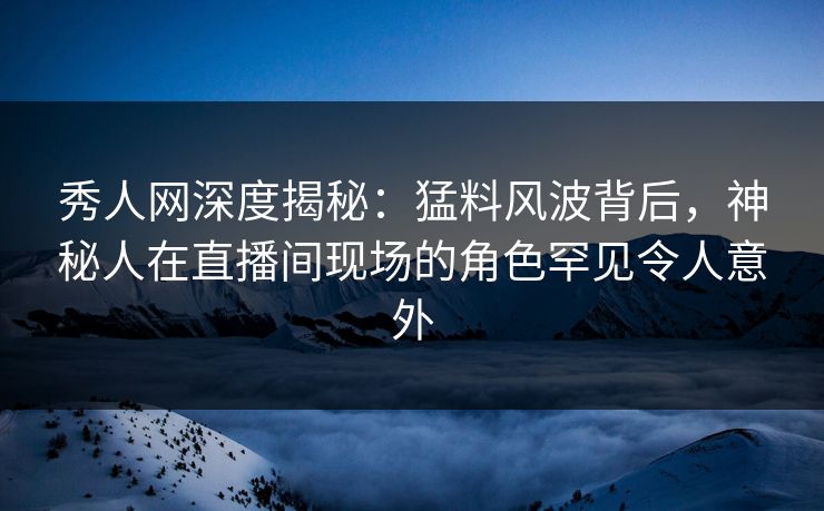 秀人网深度揭秘：猛料风波背后，神秘人在直播间现场的角色罕见令人意外