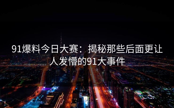 91爆料今日大赛：揭秘那些后面更让人发懵的91大事件