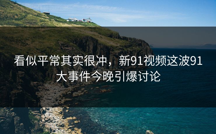 看似平常其实很冲，新91视频这波91大事件今晚引爆讨论